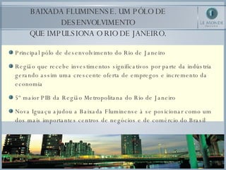 Principal pólo de desenvolvimento do Rio de Janeiro Região que recebe investimentos significativos por parte da indústria gerando assim uma crescente oferta de empregos e incremento da economia 5º maior PIB da Região Metropolitana do Rio de Janeiro Nova Iguaçu ajudou a Baixada Fluminense à se posicionar como um dos mais importantes centros de negócios e de comércio do Brasil BAIXADA FLUMINENSE. UM PÓLO DE DESENVOLVIMENTO QUE IMPULSIONA O RIO DE JANEIRO. 