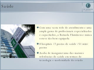 Saúde Com uma vasta rede de atendimento e uma ampla gama de profissionais especializados e capacitados, a Baixada Fluminense nunca esteve tão bem equipada  8 hospitais / 2 postos de saúde / 51 mini-postos Acaba de inaugurar uma das maiores referências de saúde em termos de tecnologia e modernidade do estado 