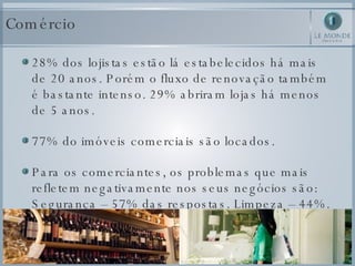 Comércio 28% dos lojistas estão lá estabelecidos há mais de 20 anos. Porém o fluxo de renovação também é bastante intenso. 29% abriram lojas há menos de 5 anos.  77% do imóveis comerciais são locados.  Para os comerciantes, os problemas que mais refletem negativamente nos seus negócios são: Segurança – 57% das respostas. Limpeza – 44%.  
