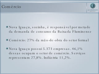Nova Iguaçu, sozinha, é responsável por metade da demanda de consumo da Baixada Fluminense Comércio: 27% da mão-de-obra do setor formal Nova Iguaçu possui 5.373 empresas. 46,1% dessas ocupam o setor de comércio. Serviços representam 27,8%. Indústria 11,2%.  Comércio 