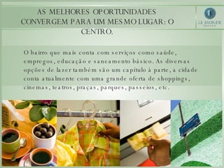 AS MELHORES OPORTUNIDADES CONVERGEM PARA UM MESMO LUGAR: O CENTRO. O bairro que mais conta com serviços como saúde, empregos, educação e saneamento básico. As diversas opções de lazer também são um capítulo à parte, a cidade conta atualmente com uma grande oferta de shoppings, cinemas, teatros, praças, parques, passeios, etc. 