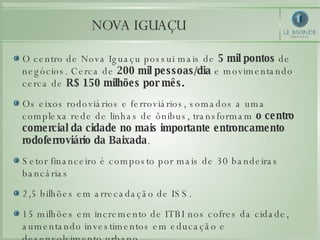O centro de Nova Iguaçu possui mais de  5 mil pontos  de negócios. Cerca de  200 mil pessoas/dia  e movimentando cerca de  R$ 150 milhões por mês. Os eixos rodoviários e ferroviários, somados a uma complexa rede de linhas de ônibus, transformam  o centro comercial da cidade no mais importante entroncamento rodoferroviário da Baixada . Setor financeiro é composto por mais de 30 bandeiras bancárias  2,5 bilhões em arrecadação de ISS. 15 milhões em incremento de ITBI nos cofres da cidade, aumentando investimentos em educação e desenvolvimento urbano. NOVA IGUAÇU 