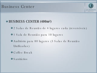 Business Center BUSINESS CENTER (400m²) 2 Salas de Reunião de 4 lugares cada (reversíveis) 1 Sala de Reunião para 10 lugares Auditório para 80 lugares (3 Salas de Reunião Unificadas) Coffee Break Sanitários 