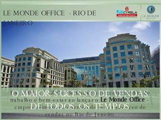 Em 2004, a RJZ Cyrela trouxe o conceito inédito de trabalho e bem-estar ao lançar o  Le Monde Office  -  empreendimento comercial de maior sucesso de vendas no Rio de Janeiro. LE MONDE OFFICE  - RIO DE JANEIRO O MAIOR SUCESSO DE VENDAS DE TODOS OS TEMPOS 