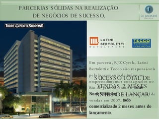 PARCERIAS SÓLIDAS NA REALIZAÇÃO  DE NEGÓCIOS DE SUCESSO. Em parceria, RJZ Cyrela, Latini Bertoletti e Tecco são responsáveis pelo lançamento de inúmeros empreendimentos consagrados no Rio de Janeiro, como o  Torre NorteShopping  um sucesso total de vendas em 2007,  todo comercializado 2 meses antes do lançamento .  SUCESSO TOTAL DE VENDAS 2 MESES ANTES DE LANÇAR 