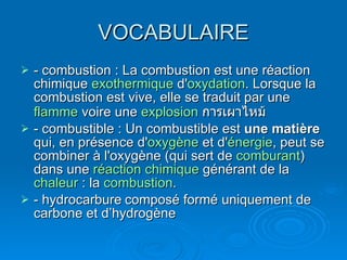 VOCABULAIRE - combustion : La combustion est une réaction chimique  exothermique  d' oxydation . Lorsque la combustion est vive, elle se traduit par une  flamme  voire une  explosion   การเผาไหม้ - combustible : Un combustible est  une matière  qui, en présence d' oxygène  et d' énergie , peut se combiner à l'oxygène (qui sert de  comburant ) dans une  réaction chimique  générant de la  chaleur  : la  combustion . - hydrocarbure composé formé uniquement de carbone et d’hydrogène 