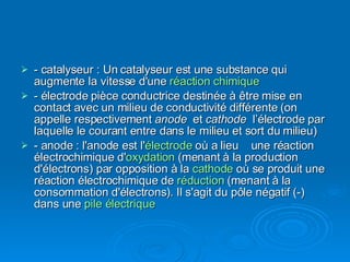 - catalyseur : Un catalyseur est une substance qui augmente la vitesse d'une  réaction chimique - électrode pièce conductrice destinée à être mise en contact avec un milieu de conductivité différente (on appelle respectivement  anode  et  cathode   l’électrode par laquelle le courant entre dans le milieu et sort du milieu) - anode : l'anode est l' électrode  où a lieu  une réaction électrochimique d' oxydation  (menant à la production d'électrons) par opposition à la  cathode  où se produit une réaction électrochimique de  réduction  (menant à la consommation d'électrons). Il s'agit du pôle négatif (-) dans une  pile électrique 