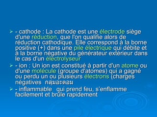 - cathode : La cathode est une  électrode  siège d'une  réduction , que l'on qualifie alors de réduction cathodique. Elle correspond à la borne positive (+) dans une  pile électrique  qui débite et à la borne négative du générateur extérieur dans le cas d'un  électrolyseur   - ion : Un ion est constitué à partir d'un  atome  ou d'une  molécule  (groupe d'atomes) qui a gagné ou perdu un ou plusieurs  électrons  (charges négatives  กลุ่มอะตอม - inflammable qui prend feu, s’enflamme facilement et brûle rapidement 