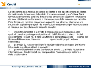 Crediti La bibliografia sarà relativa al settore di ricerca o allo specifico tema di ricerca del dottorando, in funzione dello stato di avanzamento di quest'ultima. Sarà formattata secondo lo stile che il dottorando deciderà di scegliere, in funzione dei suoi obiettivi di strutturazione e comunicazione delle informazioni raccolte. Essa fornirà - in maniera più o meno ragionata ma, almeno, attraverso una struttura in capitoli e paragrafi - le informazioni fondamentali per la propria area di ricerca e per lo sviluppo del progetto seguito: 1.  i testi fondamentali e le riviste di riferimento (con indicazione circa quali  di questi appartengano al patrimonio del Politecnico o siano  fruibili gratuitamente  e quali no, di fatto valutando la completezza delle  risorse del Sistema Bibliotecario  di Ateneo  riguardanti il proprio settore  scientifico); 2.  gli articoli su riviste scientifiche e le pubblicazioni a convegni che hanno  fatto storia e quelli più attuali e innovativi; 3.  gli incontri periodici chiave (conferenze, eventi ...), a livello nazionale o  internazionale   fondamentali per comprendere l'evoluzione del settore e  della problematica. Mario Sergio Megna, Biblioteca del B.E.S.T. 