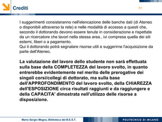Crediti I suggerimenti consisteranno nell'elencazione delle banche dati (di Ateneo o disponibili attraverso la rete) e nelle modalità di accesso a questi che, secondo il dottorando devono essere tenute in considerazione e rispettate da un ricercatore che lavori nella stessa area., ivi compresa quella dei siti esterni, liberi o a pagamento. Qui il dottorando potrà segnalare risorse utili e suggerirne l'acquisizione da parte dell'Ateneo. La valutazione del lavoro dello studente non sarà effettuata sulla base della COMPLETEZZA del lavoro svolto, in quanto entrerebbe evidentemente nel merito delle prerogative dei singoli corsi/collegi di dottorato, ma sulla base dell'APPROFONDIMENTO del lavoro svolto, della CHIAREZZA dell'ESPOSIZIONE circa risultati raggiunti e da raggiungere e della CAPACITA' dimostrata nell'utilizzo delle risorse a disposizione.  Mario Sergio Megna, Biblioteca del B.E.S.T. 