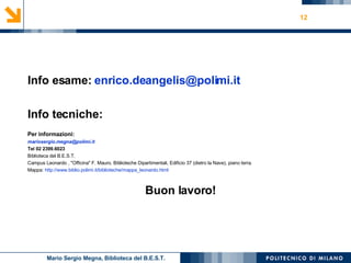 Info esame:  [email_address] Info tecniche: Per informazioni: [email_address] Tel 02 2399.6023 Biblioteca del B.E.S.T.  Campus Leonardo , "Officina" F. Mauro, Biblioteche Dipartimentali, Edificio 37 (dietro la Nave), piano terra. Mappa:  http://www.biblio.polimi.it/biblioteche/mappa_leonardo.html Buon lavoro! Mario Sergio Megna, Biblioteca del B.E.S.T. 