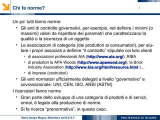 Chi fa norme? Un po’ tutti fanno norme: Gli enti di controllo governativi, per esempio, nel definire i minimi (o massimi) valori da rispettare dei parametri che caratterizzano la qualità o la sicurezza di un oggetto Le associazioni di categoria (dai produttori ai consumatori), per aiu-tare i propri associati a definire “il contratto” stipulato coi loro clienti di associazioni professionali AIA ( http://www.aia.org / ), RIBA  di produttori la APA Woods ( http://www.apawood.org / ), la Brick Industry Association ( http://www.bia.org/html/ resource.html  )… di imprese (costruttori) Gli enti normatori ufficialmente delegati a livello “governativo” e sovranazionale: UNI, CEN, ISO, ANSI (ASTM) I ricercatori fanno norme Gran parte dello sviluppo di una categoria di prodotti e di servizi, ormai, è legato alla produzione di norme. Si fa ricerca “prenormativa”, in questo caso. Mario Sergio Megna, Biblioteca del B.E.S.T. 