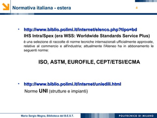 Normativa italiana - estera http://www.biblio.polimi.it/internet/ elenco.php ? tipo=bd IHS Intra/Spex (era WSS: Worldwide Standards Service Plus) è una selezione di raccolte di norme tecniche internazionali ufficialmente approvate, relative al commercio e all'industria; attualmente l'Ateneo ha in abbonamento le seguenti norme:  ISO, ASTM, EUROFILE, CEPT/ETSI/ECMA  http://www.biblio.polimi.it/internet/ uniedili.html Norme  UNI  (strutture e impianti) Mario Sergio Megna, Biblioteca del B.E.S.T. 