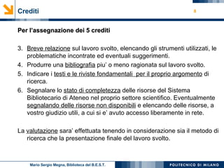 Crediti Per l’assegnazione dei 5 crediti Breve relazione  sul lavoro svolto, elencando gli strumenti utilizzati, le problematiche incontrate ed eventuali suggerimenti. Produrre una  bibliografia  piu’ o meno ragionata sul lavoro svolto. Indicare i  testi e le riviste fondamentali  per il proprio argomento  di ricerca. Segnalare lo  stato di completezza  delle risorse del Sistema Bibliotecario di Ateneo nel proprio settore scientifico. Eventualmente  segnalando delle risorse non disponibili  e elencando delle risorse, a vostro giudizio utili, a cui si e’ avuto accesso liberamente in rete. La  valutazione  sara’ effettuata tenendo in considerazione sia il metodo di ricerca che la presentazione finale del lavoro svolto. Mario Sergio Megna, Biblioteca del B.E.S.T. 