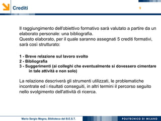 Crediti Il raggiungimento dell'obiettivo formativo sarà valutato a partire da un elaborato personale: una bibliografia. Questo elaborato, per il quale saranno assegnati 5 crediti formativi, sarà così strutturato: 1 - Breve relazione sul lavoro svolto 2 - Bibliografia 3 - Suggerimenti (ai colleghi che eventualmente si dovessero cimentare  in tale attività e non solo) La relazione descriverà gli strumenti utilizzati, le problematiche incontrate ed i risultati conseguiti, in altri termini il percorso seguito nello svolgimento dell'attività di ricerca. Mario Sergio Megna, Biblioteca del B.E.S.T. 