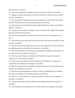 2                                www.daaraykamil.com


dans l’au-delà ! ô mon Dieu.
15 - Ouvre-nous toute porte de bienfaits, ouverte par toi pour les vertueux ! ô mon Dieu !
16 - Engage-nous dans le droit chemin. Evite-nous tout faux pas. Chasse loin de nous djinns
et satan ! Ô mon Dieu !
17 - Fais-nous obtenir complètement tout ce que nous désirons, et tout but que nous voulons
atteindre. Donne-nous tout ce que nous aurons à choisir, ô mon Dieu !
18 - Aplanis pour nous toute difficulté et toute complication Résous au mieux tout problème
difficile ! ô mon Dieu
19 - Accorde-nous une longue vie ! Donne-nous une excellente santé ! Apporte-nous la bonne
direction et la félicité ! Ô mon Dieu !
20 - Ecrase tous les ennemis qui veulent nous nuire avant qu’ils ne nous atteignent, ô mon
Dieu !
21 - Sois notre Protecteur contre toute cause de mort. Sauve-nous de tous les malheurs et pour
toujours, ô mon Dieu !
22 - Préserve-nous de tout dommage, de tout sinistre, de la suffocation, de toutes les épreuves,
du tremblement de terre, du malheur et de la pauvreté ! ô mon Dieu !
23 - Préserve-nous [aussi] de l’avilissement, de la pénurie de l’achoppement, de la défaite, de
la misère, de la soif et de la faim ! ô mon Dieu !
24 - Préserve-nous de l’épreuve, de l’épidémie de l’incendie ainsi que de la noyade, de
l’éclair, du vol et de la peine, ô mon Dieu !
25 - Préserve-nous de la chaleur, du froid, du pillage, de la calamité, de la vengeance, de
l’égarement, de la claudication et du chagrin, ô mon Dieu !
26 - Préserve-nous des insectes, des péchés, de la perte, des faux pas, de la transformation en
monstres, de la calomnie, ô mon Dieu !
27 - Préserve-nous du dérangement de l’esprit, de la folie, de l’indisposition, de la maladie,
des deux sortes de lèpres, de la diminution physique, ô mon Dieu !
28 - Préserve-nous de la laideur de ce monde et de celle de l’au-delà, et de leur scandale, ô
mon Dieu ! ô mon Dieu !
29 - Ô toi qui peut tout faire, toi qui t’installes sur ton grand trône par la force coercitive ! ô
mon Dieu !
30 - Je te demande un coeur doué pour Toi d’un saint respect, de la modestie et une science
 
