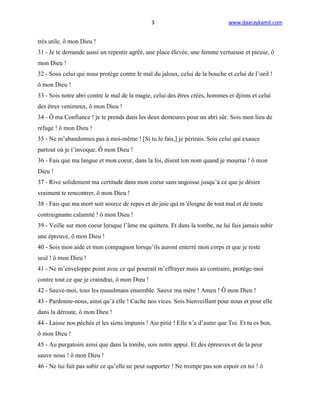 3                              www.daaraykamil.com


très utile, ô mon Dieu !
31 - Je te demande aussi un repentir agréé, une place élevée, une femme vertueuse et pieuse, ô
mon Dieu !
32 - Sous celui qui nous protège contre le mal du jaloux, celui de la bouche et celui de l’oeil !
ô mon Dieu !
33 - Sois notre abri contre le mal de la magie, celui des êtres créés, hommes et djinns et celui
des êtres venimeux, ô mon Dieu !
34 - Ô ma Confiance ! je te prends dans les deux demeures pour un abri sûr. Sois mon lieu de
refuge ! ô mon Dieu !
35 - Ne m’abandonnes pas à moi-même ! [Si tu le fais,] je périrais. Sois celui qui exauce
partout où je t’invoque. Ô mon Dieu !
36 - Fais que ma langue et mon coeur, dans la foi, disent ton nom quand je mourrai ! ô mon
Dieu !
37 - Rive solidement ma certitude dans mon coeur sans angoisse jusqu’à ce que je désire
vraiment te rencontrer, ô mon Dieu !
38 - Fais que ma mort soit source de repos et de joie qui m’éloigne de tout mal et de toute
contraignante calamité ! ô mon Dieu !
39 - Veille sur mon coeur lorsque l’âme me quittera. Et dans la tombe, ne lui fais jamais subir
une épreuve, ô mon Dieu !
40 - Sois mon aide et mon compagnon lorsqu’ils auront enterré mon corps et que je reste
seul ! ô mon Dieu !
41 - Ne m’enveloppe point avec ce qui pourrait m’effrayer mais au contraire, protège-moi
contre tout ce que je craindrai, ô mon Dieu !
42 - Sauve-moi, tous les musulmans ensemble. Sauve ma mère ! Amen ! Ô mon Dieu !
43 - Pardonne-nous, ainsi qu’à elle ! Cache nos vices. Sois bienveillant pour nous et pour elle
dans la déroute, ô mon Dieu !
44 - Laisse nos péchés et les siens impunis ! Aie pitié ! Elle n’a d’autre que Toi. Et tu es bon,
ô mon Dieu !
45 - Au purgatoire ainsi que dans la tombe, sois notre appui. Et des épreuves et de la peur
sauve nous ! ô mon Dieu !
46 - Ne lui fait pas subir ce qu’elle ne peut supporter ! Ne trompe pas son espoir en toi ! ô
 