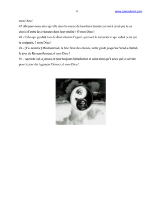 4                               www.daaraykamil.com


mon Dieu !
47 Abreuve-nous ainsi qu’elle dans la source de kawthara donnée par toi à celui que tu as
choisi d’entre les créatures dans leur totalité ! Ô mon Dieu !
48 - Celui qui guidait dans le droit chemin l’égaré, qui tuait le mécréant et qui aidait celui qui
te craignait, ô mon Dieu !
49 - [J’ai nommé] Mouhammad, la fine fleur des choisis, notre guide jusqu’au Paradis éternel,
le jour du Rassemblement, ô mon Dieu !
50 - Accorde-lui, à jamais et pour toujours bénédiction et salut ainsi qu’à ceux qui le suivent
pour le jour du Jugement Dernier, ô mon Dieu !
 