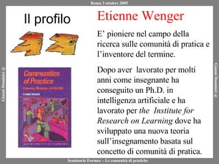 Il profilo Etienne Wenger E’ pioniere nel campo della ricerca sulle comunità di pratica e l’inventore del termine. Dopo aver  lavorato per molti anni come insegnante ha conseguito un Ph.D. in intelligenza artificiale e ha lavorato per  the  Institute for Research on Learning  dove ha sviluppato una nuova teoria sull’insegnamento basata sul concetto di comunità di pratica. 