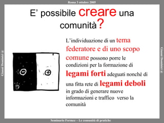 E’ possibile  creare  una comunità ? L’individuazione di un  tema federatore e di uno scopo comune  possono porre le condizioni per la formazione di  legami forti  adeguati nonché di una fitta rete di  legami deboli  in grado di generare nuove informazioni e traffico  verso la comunità 