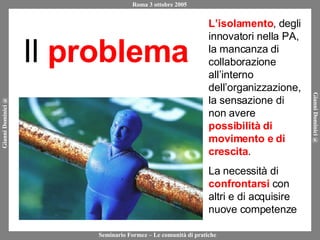 Il  problema L’isolamento , degli innovatori nella PA, la mancanza di collaborazione all’interno dell’organizzazione, la sensazione di non avere  possibilità di movimento e di crescita . La necessità di  confrontarsi  con altri e di acquisire nuove competenze 