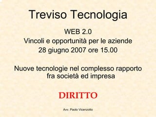 Treviso Tecnologia
               WEB 2.0
  Vincoli e opportunità per le aziende
      28 giugno 2007 ore 15.00

Nuove tecnologie nel complesso rapporto
         fra società ed impresa

             DIRITTO
               Avv. Paolo Vicenzotto
