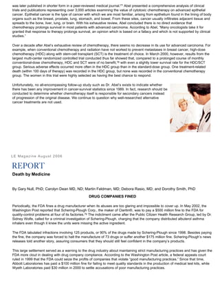 was later published in shorter form in a peer-reviewed medical journal.77 Abel presented a comprehensive analysis of clinical
trials and publications representing over 3,000 articles examining the value of cytotoxic chemotherapy on advanced epithelial
cancer. Epithelial cancer is the type of cancer with which we are most familiar, arising from epithelium found in the lining of body
organs such as the breast, prostate, lung, stomach, and bowel. From these sites, cancer usually infiltrates adjacent tissue and
spreads to the bone, liver, lung, or brain. With his exhaustive review, Abel concluded there is no direct evidence that
chemotherapy prolongs survival in most patients with advanced carcinoma. According to Abel, “Many oncologists take it for
granted that response to therapy prolongs survival, an opinion which is based on a fallacy and which is not supported by clinical
studies.”
Over a decade after Abel’s exhaustive review of chemotherapy, there seems no decrease in its use for advanced carcinoma. For
example, when conventional chemotherapy and radiation have not worked to prevent metastases in breast cancer, high-dose
chemotherapy (HDC) along with stem-cell transplant (SCT) is the treatment of choice. In March 2000, however, results from the
largest multi-center randomized controlled trial conducted thus far showed that, compared to a prolonged course of monthly
conventional-dose chemotherapy, HDC and SCT were of no benefit,78 with even a slightly lower survival rate for the HDC/SCT
group. Serious adverse effects occurred more often in the HDC group than in the standard-dose group. One treatment-related
death (within 100 days of therapy) was recorded in the HDC group, but none was recorded in the conventional chemotherapy
group. The women in this trial were highly selected as having the best chance to respond.
Unfortunately, no all-encompassing follow-up study such as Dr. Abel’s exists to indicate whether
there has been any improvement in cancer-survival statistics since 1989. In fact, research should be
conducted to determine whether chemotherapy itself is responsible for secondary cancers instead
of progression of the original disease. We continue to question why well-researched alternative
cancer treatments are not used.
LE Magazine August 2006
Death by Medicine
By Gary Null, PhD; Carolyn Dean MD, ND; Martin Feldman, MD; Debora Rasio, MD; and Dorothy Smith, PhD
DRUG COMPANIES FINED
Periodically, the FDA fines a drug manufacturer when its abuses are too glaring and impossible to cover up. In May 2002, the
Washington Post reported that Schering-Plough Corp., the maker of Claritin®, was to pay a $500 million fine to the FDA for
quality-control problems at four of its factories.79 The indictment came after the Public Citizen Health Research Group, led by Dr.
Sidney Wolfe, called for a criminal investigation of Schering-Plough, charging that the company distributed albuterol asthma
inhalers even though it knew the units were missing the active ingredient.
The FDA tabulated infractions involving 125 products, or 90% of the drugs made by Schering-Plough since 1998. Besides paying
the fine, the company was forced to halt the manufacture of 73 drugs or suffer another $175 million fine. Schering-Plough’s news
releases told another story, assuring consumers that they should still feel confident in the company’s products.
This large settlement served as a warning to the drug industry about maintaining strict manufacturing practices and has given the
FDA more clout in dealing with drug company compliance. According to the Washington Post article, a federal appeals court
ruled in 1999 that the FDA could seize the profits of companies that violate “good manufacturing practices.” Since that time,
Abbott Laboratories has paid a $100 million fine for failing to meet quality standards in the production of medical test kits, while
Wyeth Laboratories paid $30 million in 2000 to settle accusations of poor manufacturing practices.
 