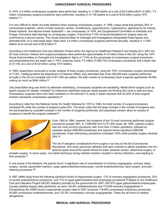 UNNECESSARY SURGICAL PROCEDURES
In 1974, 2.4 million unnecessary surgeries were performed, resulting in 11,900 deaths at a cost of $3.9 billion.80,81 In 2001, 7.5
million unnecessary surgical procedures were performed, resulting in 37,136 deaths at a cost of $122 billion (using 1974
dollars).9,10
It is very difficult to obtain accurate statistics when studying unnecessary surgery. In 1989, Leape wrote that perhaps 30% of
controversial surgeries—which include cesarean section, tonsillectomy, appendectomy, hysterectomy, gastrectomy for obesity,
breast implants, and elective breast implants81— are unnecessary. In 1974, the Congressional Committee on Interstate and
Foreign Commerce held hearings on unnecessary surgery. It found that 17.6% of recommendations for surgery were not
confirmed by a second opinion. The House Subcommittee on Oversight and Investigations extrapolated these figures and
estimated that, on a nationwide basis, there were 2.4 million unnecessary surgeries performed annually, resulting in 11,900
deaths at an annual cost of $3.9 billion.80
According to the Healthcare Cost and Utilization Project within the Agency for Healthcare Research and Quality,22 in 2001 the
50 most common medical and surgical procedures were performed approximately 41.8 million times in the US. Using the 1974
House Subcommittee on Oversight and Investigations’ figure of 17.6% as the percentage of unnecessary surgical procedures,
and extrapolating from the death rate in 1974, produces nearly 7.5 million (7,489,718) unnecessary procedures and a death rate
of 37,136, at a cost of $122 billion (using 1974 dollars).
In 1995, researchers conducted a similar analysis of back surgery procedures, using the 1974 “unnecessary surgery percentage”
of 17.6%. Testifying before the Department of Veterans Affairs, they estimated that of the 250,000 back surgeries performed
annually in the US at a hospital cost of $11,000 per patient, the total number of unnecessary back surgeries approaches 44,000,
costing as much as $484 million.82
Like prescription drug use driven by television advertising, unnecessary surgeries are escalating. Media-driven surgery such as
gastric bypass for obesity “modeled” by Hollywood celebrities seduces obese people into thinking this route is safe and sexy.
Unnecessary surgeries have even been marketed on the Internet.83 A study in Spain declares that 20-25% of total surgical
practice represents unnecessary operations.84
According to data from the National Center for Health Statistics for 1979 to 1984, the total number of surgical procedures
increased 9% while the number of surgeons grew 20%. The study notes that the large increase in the number of surgeons was
not accompanied by a parallel increase in the number of surgeries performed, and expressed concern about an excess of
surgeons to handle the surgical caseload.85
From 1983 to 1994, however, the incidence of the 10 most commonly performed surgical
procedures jumped 38%, to 7,929,000 from 5,731,000 cases. By 1994, cataract surgery
was the most common procedure, with more than 2 million operations, followed by
cesarean section (858,000 procedures) and inguinal hernia operations (689,000
procedures). Knee arthroscopy procedures increased 153% while prostate surgery declined
29%.86
The list of iatrogenic complications from surgery is as long as the list of procedures
themselves. One study examined catheters that were inserted to deliver anesthetic into the
epidural space around the spinal nerves for lower cesarean section, abdominal surgery, or
prostate surgery. In some cases, non-sterile technique during catheter insertion resulted in serious infections, even leading to
limb paralysis.87
In one review of the literature, the authors found “a significant rate of overutilization of coronary angiography, coronary artery
surgery, cardiac pacemaker insertion, upper gastrointestinal endoscopies, carotid endarterectomies, back surgery, and pain-
relieving procedures.”88
A 1987 JAMA study found the following significant levels of inappropriate surgery: 17% of coronary angiography procedures, 32%
of carotid endarterectomy procedures, and 17% of upper gastrointestinal tract endoscopy procedures.89 Based on the Healthcare
Cost and Utilization Project (HCUP) statistics provided by the government for 2001, 697,675 upper gastrointestinal endoscopies
(usually entailing biopsy) were performed, as were 142,401 endarterectomies and 719,949 coronary angiographies.22
Extrapolating the JAMA study’s inappropriate surgery rates to 2001 produces 118,604 unnecessary endoscopy procedures,
45,568 unnecessary endarterectomies, and 122,391 unnecessary coronary angiographies. These are all forms of medical
iatrogenesis.
MEDICAL AND SURGICAL PROCEDURES
 