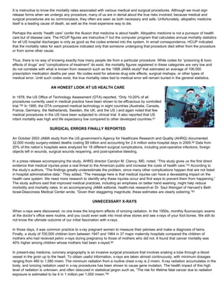 It is instructive to know the mortality rates associated with various medical and surgical procedures. Although we must sign
release forms when we undergo any procedure, many of us are in denial about the true risks involved; because medical and
surgical procedures are so commonplace, they often are seen as both necessary and safe. Unfortunately, allopathic medicine
itself is a leading cause of death, as well as the most expensive way to die.
Perhaps the words “health care” confer the illusion that medicine is about health. Allopathic medicine is not a purveyor of health
care but of disease care. The HCUP figures are instructive,22 but the computer program that calculates annual mortality statistics
for all US hospital discharges is only as good as the codes entered into the system. In email correspondence, HCUP indicated
that the mortality rates for each procedure indicated only that someone undergoing that procedure died either from the procedure
or from some other cause.
Thus, there is no way of knowing exactly how many people die from a particular procedure. While codes for “poisoning & toxic
effects of drugs” and “complications of treatment” do exist, the mortality figures registered in these categories are very low and
do not correlate with what is known from research such as the 1998 JAMA study6 that estimated an average of 106,000
prescription medication deaths per year. No codes exist for adverse drug side effects, surgical mishaps, or other types of
medical error. Until such codes exist, the true mortality rates tied to medical error will remain buried in the general statistics.
AN HONEST LOOK AT US HEALTH CARE
In 1978, the US Office of Technology Assessment (OTA) reported, “Only 10-20% of all
procedures currently used in medical practice have been shown to be efficacious by controlled
trial.”90 In 1995, the OTA compared medical technology in eight countries (Australia, Canada,
France, Germany, the Netherlands, Sweden, the UK, and the US ) and again noted that few
medical procedures in the US have been subjected to clinical trial. It also reported that US
infant mortality was high and life expectancy low compared to other developed countries.91
SURGICAL ERRORS FINALLY REPORTED
An October 2003 JAMA study from the US government’s Agency for Healthcare Research and Quality (AHRQ) documented
32,000 mostly surgery-related deaths costing $9 billion and accounting for 2.4 million extra hospital days in 2000.92 Data from
20% of the nation’s hospitals were analyzed for 18 different surgical complications, including post-operative infections, foreign
objects left in wounds, surgical wounds reopening, and post-operative bleeding.
In a press release accompanying the study, AHRQ director Carolyn M. Clancy, MD, noted, “This study gives us the first direct
evidence that medical injuries pose a real threat to the American public and increase the costs of health care.”23 According to
the study’s authors, “The findings greatly underestimate the problem, since many other complications happen that are not listed
in hospital administrative data.” They added, “The message here is that medical injuries can have a devastating impact on the
health care system. We need more research to identify why these injuries occur and find ways to prevent them from happening.”
The study authors said that improved medical practices, including an emphasis on better hand washing, might help reduce
morbidity and mortality rates. In an accompanying JAMA editorial, health-risk research-er Dr. Saul Weingart of Harvard’s Beth
Israel-Deaconess Medical Center wrote, “Given their staggering magnitude, these estimates are clearly sobering.”93
UNNECESSARY X-RAYS
When x-rays were discovered, no one knew the long-term effects of ionizing radiation. In the 1950s, monthly fluoroscopic exams
at the doctor’s office were routine, and you could even walk into most shoe stores and see x-rays of your foot bones. We still do
not know the ultimate outcome of our initial fascination with x-rays.
In those days, it was common practice to x-ray pregnant women to measure their pelvises and make a diagnosis of twins.
Finally, a study of 700,000 children born between 1947 and 1964 in 37 major maternity hospitals compared the children of
mothers who had received pelvic x-rays during pregnancy to those of mothers who did not. It found that cancer mortality was
40% higher among children whose mothers had been x-rayed.94
In present-day medicine, coronary angiography is an invasive surgical procedure that involves snaking a tube through a blood
vessel in the groin up to the heart. To obtain useful information, x-rays are taken almost continuously, with minimum dosages
ranging from 460 to 1,580 mrem. The minimum radiation from a routine chest x-ray is 2 mrem. X-ray radiation accumulates in the
body, and ionizing radiation used in x-ray procedures has been shown to cause gene mutation. The health impact of this high
level of radiation is unknown, and often obscured in statistical jargon such as, “The risk for lifetime fatal cancer due to radiation
exposure is estimated to be 4 in 1 million per 1,000 mrem.”95
 