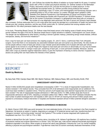 Dr. John Gofman has studied the effects of radiation on human health for 45 years. A medical
doctor with a PhD in nuclear and physical chemistry, Dr. Gofman worked on the Manhattan
Project, discovered uranium-233, and was the first person to isolate plutonium. In five
scientifically documented books, Dr. Gofman provides strong evidence that medical
technology—specifically x-rays, CT scans, and mammography and fluoroscopy devices—are a
contributing factor to 75% of new cancers. In a nearly 700-page report updated in 2000,
“Radiation from Medical Procedures in the Pathogenesis of Cancer and Ischemic Heart
Disease: Dose-Response Studies with Physicians per 100,000 Population,”96 Gofman shows
that as the number of physicians increases in a geographical area along with an increase in
the number of x-ray diagnostic tests performed, the rate of cancer and ischemic heart disease
also increases. Gofman elaborates that it is not x-rays alone that cause the damage but a combination of health risk factors that
include poor diet, smoking, abortions, and the use of birth control pills. Dr. Gofman predicts that ionizing radiation will be
responsible for 100 million premature deaths over the next decade.
In his book, “Preventing Breast Cancer,” Dr. Gofman notes that breast cancer is the leading cause of death among American
women between the ages of 44 and 55. Because breast tissue is highly sensitive to radiation, mammograms can cause cancer.
The danger can be heightened by other factors, including a woman’s genetic makeup, preexisting benign breast disease, artificial
menopause, obesity, and hormone imbalance.97
Even x-rays for back pain can lead someone into crippling surgery. Dr. John E. Sarno, a well-known New York orthopedic
surgeon, found that there is not necessarily any association between back pain and spinal x-ray abnormality. He cites studies of
normal people without a trace of back pain whose x-rays indicate spinal abnormalities and of people with back pain whose
spines appear to be normal on x-ray.98 People who happen to have back pain and show an abnormality on x-ray may be treated
surgically, sometimes with no change in back pain, worsening of back pain, or even permanent disability. Moreover, doctors
often order x-rays as protection against malpractice claims, to give the impression of leaving no stone unturned. It appears that
doctors are putting their own fears before the interests of their patients.
LE Magazine August 2006
Death by Medicine
By Gary Null, PhD; Carolyn Dean MD, ND; Martin Feldman, MD; Debora Rasio, MD; and Dorothy Smith, PhD
UNNECESSARY HOSPITALIZATION
Nearly 9 million (8,925,033) people were hospitalized unnecessarily in 2001.1-4 In a study of inappropriate hospitalization, two
doctors reviewed 1,132 medical records. They concluded that 23% of all admissions were inappropriate and an additional 17%
could have been handled in outpatient clinics. Thirty-four percent of all hospital days were deemed inappropriate and could have
been avoided.2 The rate of inappropriate hospital admissions in 1990 was 23.5%.3 In 1999, another study also found an
inappropriate admissions rate of 24%, indicating a consistent pattern from 1986 to 1999.4 The HCUP database indicates that the
total number of patient discharges from US hospitals in 2001 was 37,187,641,22 meaning that almost 9 million people were
exposed to unnecessary medical intervention in hospitals and therefore represent almost 9 million potential iatrogenic episodes.1-
4
WOMEN’S EXPERIENCE IN MEDICINE
Dr. Martin Charcot (1825-1893) was world renowned, the most celebrated doctor of his time. He practiced in the Paris hospital La
Salpetriere. He became an expert in hysteria, diagnosing an average of 10 hysterical women each day, transforming them into
“iatrogenic monsters” and turning simple “neurosis” into hysteria.99 The number of women diagnosed with hysteria and
hospitalized rose from 1% in 1841 to 17% in 1883.
Hysteria is derived from the Latin “hystera,” meaning uterus. According to Dr. Adriane Fugh-Berman, US medicine has a tradition
of excessive medical and surgical interventions on women. Only 100 years ago, male doctors believed that female psychological
imbalance originated in the uterus. When surgery to remove the uterus was perfected, it became the “cure” for mental instability,
effecting a physical and psychological castration. Fugh-Berman notes that US doctors eventually disabused themselves of that
 