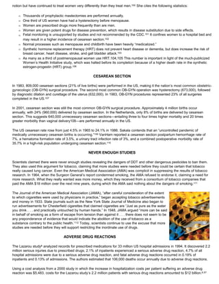 notion but have continued to treat women very differently than they treat men.100 She cites the following statistics:
Œ Thousands of prophylactic mastectomies are performed annually.
Œ One third of US women have had a hysterectomy before menopause.
Œ Women are prescribed drugs more frequently than are men.
Œ Women are given potent drugs for disease prevention, which results in disease substitution due to side effects.
Œ Fetal monitoring is unsupported by studies and not recommended by the CDC.101 It confines women to a hospital bed and
may result in a higher incidence of cesarean section.102
Œ Normal processes such as menopause and childbirth have been heavily “medicalized.”
Œ Synthetic hormone replacement therapy (HRT) does not prevent heart disease or dementia, but does increase the risk of
breast cancer, heart disease, stroke, and gall bladder attack.103
Œ As many as a third of postmenopausal women use HRT.104,105 This number is important in light of the much-publicized
Women’s Health Initiative study, which was halted before its completion because of a higher death rate in the synthetic
estrogen-progestin (HRT) group.106
CESAREAN SECTION
In 1983, 809,000 cesarean sections (21% of live births) were performed in the US, making it the nation’s most common obstetric-
gynecologic (OB-GYN) surgical procedure. The second most common OB-GYN operation was hysterectomy (673,000), followed
by diagnostic dilation and curettage of the uterus (632,000). In 1983, OB-GYN procedures represented 23% of all surgeries
completed in the US.107
In 2001, cesarean section was still the most common OB-GYN surgical procedure. Approximately 4 million births occur
annually, with 24% (960,000) delivered by cesarean section. In the Netherlands, only 8% of births are delivered by cesarean
section. This suggests 640,000 unnecessary cesarean sections—entailing three to four times higher mortality and 20 times
greater morbidity than vaginal delivery108—are performed annually in the US.
The US cesarean rate rose from just 4.5% in 1965 to 24.1% in 1986. Sakala contends that an “uncontrolled pandemic of
medically unnecessary cesarean births is occurring.”109 VanHam reported a cesarean section postpartum hemorrhage rate of
7%, a hematoma formation rate of 3.5%, a urinary tract infection rate of 3%, and a combined postoperative morbidity rate of
35.7% in a high-risk population undergoing cesarean section.110
NEVER ENOUGH STUDIES
Scientists claimed there were never enough studies revealing the dangers of DDT and other dangerous pesticides to ban them.
They also used this argument for tobacco, claiming that more studies were needed before they could be certain that tobacco
really caused lung cancer. Even the American Medical Association (AMA) was complicit in suppressing the results of tobacco
research. In 1964, when the Surgeon General’s report condemned smoking, the AMA refused to endorse it, claiming a need for
more research. What they really wanted was more money, which they received from a consortium of tobacco companies that
paid the AMA $18 million over the next nine years, during which the AMA said nothing about the dangers of smoking.111
The Journal of the American Medical Association (JAMA), “after careful consideration of the extent
to which cigarettes were used by physicians in practice,” began accepting tobacco advertisements
and money in 1933. State journals such as the New York State Journal of Medicine also began to
run advertisements for Chesterfield cigarettes that claimed cigarettes are “Just as pure as the water
you drink . . . and practically untouched by human hands.” In 1948, JAMA argued “more can be said
in behalf of smoking as a form of escape from tension than against it . . . there does not seem to be
any preponderance of evidence that would indicate the abolition of the use of tobacco as a
substance contrary to the public health.’112 Today, scientists continue to use the excuse that more
studies are needed before they will support restricting the inordinate use of drugs.
ADVERSE DRUG REACTIONS
The Lazarou study6 analyzed records for prescribed medications for 33 million US hospital admissions in 1994. It discovered 2.2
million serious injuries due to prescribed drugs; 2.1% of inpatients experienced a serious adverse drug reaction, 4.7% of all
hospital admissions were due to a serious adverse drug reaction, and fatal adverse drug reactions occurred in 0.19% of
inpatients and 0.13% of admissions. The authors estimated that 106,000 deaths occur annually due to adverse drug reactions.
Using a cost analysis from a 2000 study in which the increase in hospitalization costs per patient suffering an adverse drug
reaction was $5,483, costs for the Lazarou study’s 2.2 million patients with serious drug reactions amounted to $12 billion.6,57
 