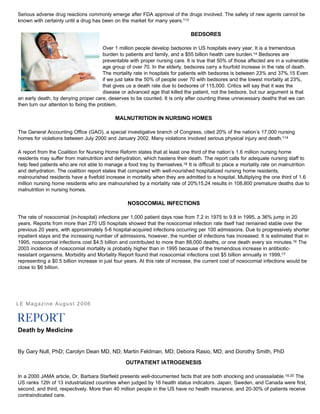 Serious adverse drug reactions commonly emerge after FDA approval of the drugs involved. The safety of new agents cannot be
known with certainty until a drug has been on the market for many years.113
BEDSORES
Over 1 million people develop bedsores in US hospitals every year. It is a tremendous
burden to patients and family, and a $55 billion health care burden.14 Bedsores are
preventable with proper nursing care. It is true that 50% of those affected are in a vulnerable
age group of over 70. In the elderly, bedsores carry a fourfold increase in the rate of death.
The mortality rate in hospitals for patients with bedsores is between 23% and 37%.15 Even
if we just take the 50% of people over 70 with bedsores and the lowest mortality at 23%,
that gives us a death rate due to bedsores of 115,000. Critics will say that it was the
disease or advanced age that killed the patient, not the bedsore, but our argument is that
an early death, by denying proper care, deserves to be counted. It is only after counting these unnecessary deaths that we can
then turn our attention to fixing the problem.
MALNUTRITION IN NURSING HOMES
The General Accounting Office (GAO), a special investigative branch of Congress, cited 20% of the nation’s 17,000 nursing
homes for violations between July 2000 and January 2002. Many violations involved serious physical injury and death.114
A report from the Coalition for Nursing Home Reform states that at least one third of the nation’s 1.6 million nursing home
residents may suffer from malnutrition and dehydration, which hastens their death. The report calls for adequate nursing staff to
help feed patients who are not able to manage a food tray by themselves.18 It is difficult to place a mortality rate on malnutrition
and dehydration. The coalition report states that compared with well-nourished hospitalized nursing home residents,
malnourished residents have a fivefold increase in mortality when they are admitted to a hospital. Multiplying the one third of 1.6
million nursing home residents who are malnourished by a mortality rate of 20%15,24 results in 108,800 premature deaths due to
malnutrition in nursing homes.
NOSOCOMIAL INFECTIONS
The rate of nosocomial (in-hospital) infections per 1,000 patient days rose from 7.2 in 1975 to 9.8 in 1995, a 36% jump in 20
years. Reports from more than 270 US hospitals showed that the nosocomial infection rate itself had remained stable over the
previous 20 years, with approximately 5-6 hospital-acquired infections occurring per 100 admissions. Due to progressively shorter
inpatient stays and the increasing number of admissions, however, the number of infections has increased. It is estimated that in
1995, nosocomial infections cost $4.5 billion and contributed to more than 88,000 deaths, or one death every six minutes.16 The
2003 incidence of nosocomial mortality is probably higher than in 1995 because of the tremendous increase in antibiotic-
resistant organisms. Morbidity and Mortality Report found that nosocomial infections cost $5 billion annually in 1999,17
representing a $0.5 billion increase in just four years. At this rate of increase, the current cost of nosocomial infections would be
close to $6 billion.
LE Magazine August 2006
Death by Medicine
By Gary Null, PhD; Carolyn Dean MD, ND; Martin Feldman, MD; Debora Rasio, MD; and Dorothy Smith, PhD
OUTPATIENT IATROGENESIS
In a 2000 JAMA article, Dr. Barbara Starfield presents well-documented facts that are both shocking and unassailable.19,20 The
US ranks 12th of 13 industrialized countries when judged by 16 health status indicators. Japan, Sweden, and Canada were first,
second, and third, respectively. More than 40 million people in the US have no health insurance, and 20-30% of patients receive
contraindicated care.
 