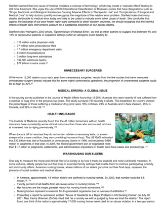 Starfield warned that one cause of medical mistakes is overuse of technology, which may create a “cascade effect” leading to
still more treatment. She urges the use of ICD (International Classification of Diseases) codes that have designations such as
“Drugs, Medicinal, and Biological Substances Causing Adverse Effects in Therapeutic Use” and “Complications of Surgical and
Medical Care” to help doctors quantify and recognize the magnitude of the medical error problem. Starfield notes that many
deaths attributable to medical error today are likely to be coded to indicate some other cause of death. She concludes that
against the backdrop of our poor health report card compared to other Western countries, we should recognize that the harmful
effects of health care interventions account for a substantial proportion of our excess deaths.
Starfield cites Weingart’s 2000 article, “Epidemiology of Medical Error,” as well as other authors to suggest that between 4% and
18% of consecutive patients in outpatient settings suffer an iatrogenic event leading to:
Œ 116 million extra physician visits
Œ 77 million extra prescriptions filled
Œ 17 million emergency department visits
Œ 8 million hospitalizations
Œ 3 million long-term admissions
Œ 199,000 additional deaths
Œ $77 billion in extra costs.21
UNNECESSARY SURGERIES
While some 12,000 deaths occur each year from unnecessary surgeries, results from the few studies that have measured
unnecessary surgery directly indicate that for some highly controversial operations, the proportion of unwarranted surgeries could
be as high as 30%.81
MEDICAL ERRORS: A GLOBAL ISSUE
A five-country survey published in the Journal of Health Affairs found that 18-28% of people who were recently ill had suffered from
a medical or drug error in the previous two years. The study surveyed 750 recently ill adults. The breakdown by country showed
the percentages of those suffering a medical or drug error were 18% in Britain, 23% in Australia and in New Zealand, 25% in
Canada, and 28% in the US.115
HEALTH INSURANCE
The Institute of Medicine recently found that the 41 million Americans with no health
insurance have consistently worse clinical outcomes than those who are insured, and are
at increased risk for dying prematurely.116
When doctors bill for services they do not render, advise unnecessary tests, or screen
everyone for a rare condition, they are committing insurance fraud. The US GAO estimated
that $12 billion was lost to fraudulent or unnecessary claims in 1998, and reclaimed $480
million in judgments in that year. In 2001, the federal government won or negotiated more
than $1.7 billion in judgments, settlements, and administrative impositions in health care fraud cases and proceedings.117
WAREHOUSING OUR ELDERS
One way to measure the moral and ethical fiber of a society is by how it treats its weakest and most vulnerable members. In
some cultures, elderly people live out their lives in extended family settings that enable them to continue participating in family
and community affairs. American nursing homes, where millions of our elders go to live out their final days, represent the
pinnacle of social isolation and medical abuse.
Œ In America, approximately 1.6 million elderly are confined to nursing homes. By 2050, that number could be 6.6
million.18,118
Œ Twenty percent of all deaths from all causes occur in nursing homes.119
Œ Hip fractures are the single greatest reason for nursing home admissions.120
Œ Nursing homes represent a reservoir for drug-resistant organisms due to overuse of antibiotics.16
Œ Presenting a report he sponsored entitled “Abuse of Residents Is a Major Problem in US Nursing Homes” on July 30,
2001, Rep. Henry Waxman (D-CA) noted that “as a society we will be judged by how we treat the elderly.” The report
found one third of the nation’s approximately 17,000 nursing homes were cited for an abuse violation in a two-year period
 