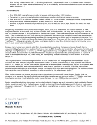 from January 1999 to January 2001.118 According to Waxman, “the people who cared for us deserve better.” The report
suggests that this known abuse represents only the “tip of the iceberg” and that much more abuse occurs that we are not
aware of or ignore.118
The report found:
Œ Over 30% of US nursing homes were cited for abuses, totaling more than 9,000 violations.
Œ Ten percent of nursing homes had violations that caused actual physical harm to residents or worse.
Œ Over 40% (3,800) of the abuse violations followed the filing of a formal complaint, usually by concerned family members.
Œ Many verbal abuse violations were found, as were occasions of sexual abuse.
Œ Incidents of physical abuse causing numerous injuries, such as fractured femurs, hips, elbows, and wrists, also were
found.
Dangerously understaffed nursing homes lead to neglect, abuse, overuse of medications, and physical restraints. In 1990,
Congress mandated an exhaustive study of nurse-to-patient ratios in nursing homes. The study was finally begun in 1998 and
took four years to complete.121 A spokesperson for the National Citizens’ Coalition for Nursing Home Reform commented on the
study: “They compiled two reports of three volumes, each thoroughly documenting the number of hours of care residents must
receive from nurses and nursing assistants to avoid painful, even dangerous, conditions such as bedsores and infections. Yet it
took the Department of Health and Human Services and Secretary Tommy Thompson only four months to dismiss the report as
‘insufficient.’”122 Although preventable with proper nursing care, bedsores occur three times more commonly in nursing homes
than in acute care or veterans hospitals.123
Because many nursing home patients suffer from chronic debilitating conditions, their assumed cause of death often is
unquestioned by physicians. Some studies show that as many as 50% of deaths due to restraints, falls, suicide, homicide, and
choking in nursing homes may be covered up.124,125 It is possible that many nursing home deaths are instead attributed to heart
disease. In fact, researchers have found that heart disease may be over-represented in the general population as a cause of
death on death certificates by 8-24%. In the elderly, the over-reporting of heart disease as a cause of death is as much as
twofold.126
That very few statistics exist concerning malnutrition in acute care hospitals and nursing homes demonstrates the lack of
concern in this area. While a survey of the literature turns up few US studies, one revealing US study evaluated the nutritional
status of 837 patients in a 100-bed subacute care hospital over a 14-month period. The study found only 8% of the patients were
well nourished, while 29% were malnourished and 63% were at risk of malnutrition. As a result, 25% of the malnourished
patients required readmission to an acute care hospital, compared to 11% of the well-nourished patients. The authors concluded
that malnutrition reached epidemic proportions in patients admitted to this subacute care facility.127
Many studies conclude that physical restraints are an underreported and preventable cause of death. Studies show that
compared to no restraints, the use of restraints carries a higher mortality rate and economic burden.128-130 Studies have found
that physical restraints, including bedrails, are the cause of at least 1 in every 1,000 nursing-home deaths.131-133
Deaths caused by malnutrition, dehydration, and physical restraints, however, are rarely recorded on death certificates. Several
studies reveal that nearly half of the listed causes of death on death certificates for elderly people with chronic or multi-system
disease are inaccurate.134 Although one in five people dies in nursing homes, an autopsy is performed in less than 1% of these
deaths.135
LE Magazine August 2006
Death by Medicine
By Gary Null, PhD; Carolyn Dean MD, ND; Martin Feldman, MD; Debora Rasio, MD; and Dorothy Smith, PhD
OVERMEDICATING SENIORS
Dr. Robert Epstein, chief medical officer of Medco Health Solutions Inc. (a unit of Merck & Co.), conducted a study in 2003 of
 