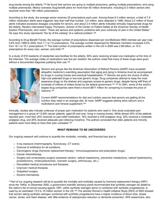 drug trends among the elderly.136 He found that seniors are going to multiple physicians, getting multiple prescriptions, and using
multiple pharmacies. Medco oversees drug-benefit plans for more than 60 million Americans, including 6.3 million seniors who
received more than 160 million prescriptions.
According to the study, the average senior receives 25 prescriptions each year. Among those 6.3 million seniors, a total of 7.9
million medication alerts were triggered: less than half that number, 3.4 million, were detected in 1999. About 2.2 million of those
alerts indicated excessive dosages unsuitable for seniors, and about 2.4 million alerts indicated clinically inappropriate drugs for
the elderly. Reuters interviewed Kasey Thompson, director of the Center on Patient Safety at the American Society of Health
System Pharmacists, who noted: “There are serious and systemic problems with poor continuity of care in the United States.”
He says this study represents “the tip of the iceberg” of a national problem.136
According to Drug Benefit Trends, the average number of prescriptions dispensed per non-Medicare HMO member per year rose
5.6% from 1999 to 2000, from 7.1 to 7.5 prescriptions. The average number dispensed for Medicare members increased 5.5%,
from 18.1 to 19.1 prescriptions.137 The total number of prescriptions written in the US in 2000 was 2.98 billion, or 10.4
prescriptions for every man, woman, and child.138
In a study of 818 residents of residential care facilities for the elderly, 94% were receiving at least one medication at the time of
the interview. The average intake of medications was five per resident; the authors noted that many of these drugs were given
without a documented diagnosis justifying their use.139
Seniors and groups like the American Association of Retired Persons (AARP) have accepted
allopathic medicine’s overriding assumption that aging and dying in America must be accompanied
by drugs in nursing homes and eventual hospitalization.140 Seniors are given the choice of either
high-cost patented drugs or low-cost generic drugs. Drug companies attempt to keep the most
expensive drugs on the shelves and suppress access to generic drugs, despite facing stiff fines of
hundreds of millions of dollars levied by the federal government.141,142 In 2001, some of the world’s
largest drug companies were fined a record $871 million for conspiring to increase the price of
vitamins.143
Current AARP recommendations for diet and nutrition assume that seniors are getting all the
nutrition they need in an average diet. At most, AARP suggests adding extra calcium and a
multivitamin and mineral supplement.144
Ironically, studies also indicate underuse of proper pain medication for patients who need it. One study evaluated pain
management in a group of 13,625 cancer patients, aged 65 and over, living in nursing homes. While almost 30% of the patients
reported pain, more than 25% received no pain-relief medication, 16% received a mild analgesic drug, 32% received a moderate
analgesic drug, and 26% received adequate pain-relieving morphine. The authors concluded that older patients and minority
patients were more likely to have their pain untreated.145
WHAT REMAINS TO BE UNCOVERED
Our ongoing research will continue to quantify the morbidity, mortality, and financial loss due to:
Œ X-ray exposure (mammography, fluoroscopy, CT scans).
Œ Overuse of antibiotics for all conditions.
Œ Carcinogenic drugs (hormone replacement therapy,* immunosuppressive and prescription drugs).
Œ Cancer chemotherapy
Œ Surgery and unnecessary surgery (cesarean section, radical mastectomy, preventive mastectomy, radical hysterectomy,
prostatectomy, cholecystectomies, cosmetic surgery, arthroscopy, etc.).
Œ Discredited medical procedures and therapies.
Œ Unproven medical therapies.
Œ Outpatient surgery.
Œ Doctors themselves.
* Part of our ongoing research will be to quantify the mortality and morbidity caused by hormone replacement therapy (HRT)
since the 1940s. In December 2000, a government scientific advisory panel recommended that synthetic estrogen be added to
the nation’s list of cancer-causing agents. HRT, either synthetic estrogen alone or combined with synthetic progesterone, is
used by an estimated 13.5 to 16 million women in the US.146 The aborted Women’s Health Initiative Study (WHI) of 2002 showed
that women taking synthetic estrogen combined with synthetic progesterone have a higher incidence of blood clots, breast
cancer, stroke, and heart disease, with little evidence of osteoporosis reduction or dementia prevention. WHI researchers, who
 