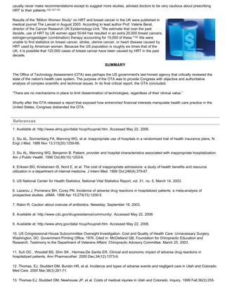 usually never make recommendations except to suggest more studies, advised doctors to be very cautious about prescribing
HRT to their patients.102,147-151
Results of the “Million Women Study” on HRT and breast cancer in the UK were published in
medical journal The Lancet in August 2003. According to lead author Prof. Valerie Beral,
director of the Cancer Research UK Epidemiology Unit, “We estimate that over the past
decade, use of HRT by UK women aged 50-64 has resulted in an extra 20,000 breast cancers,
estrogen-progestagen (combination) therapy accounting for 15,000 of these.”152 We were
unable to find statistics on breast cancer, stroke, uterine cancer, or heart disease caused by
HRT used by American women. Because the US population is roughly six times that of the
UK, it is possible that 120,000 cases of breast cancer have been caused by HRT in the past
decade.
SUMMARY
The Office of Technology Assessment (OTA) was perhaps the US government's last honest agency that critically reviewed the
state of the nation's health care system. The purpose of the OTA was to provide Congress with objective and authoritative
analysis of complex scientific and technical issues. In its final critical report, the OTA concluded:
“There are no mechanisms in place to limit dissemination of technologies, regardless of their clinical value.”
Shortly after the OTA released a report that exposed how entrenched financial interests manipulate health care practice in the
United States, Congress disbanded the OTA.
References
1. Available at: http://www.ahrq.gov/data/ hcup/hcupnet.htm. Accessed May 22, 2006.
2. Siu AL, Sonnenberg FA, Manning WG, et al. Inappropriate use of hospitals in a randomized trial of health insurance plans. N
Engl J Med. 1986 Nov 13;315(20):1259-66.
3. Siu AL, Manning WG, Benjamin B. Patient, provider and hospital characteristics associated with inappropriate hospitalization.
Am J Public Health. 1990 Oct;80(10):1253-6.
4. Eriksen BO, Kristiansen IS, Nord E, et al. The cost of inappropriate admissions: a study of health benefits and resource
utilization in a department of internal medicine. J Intern Med. 1999 Oct;246(4):379-87.
5. US National Center for Health Statistics. National Vital Statistics Report, vol. 51, no. 5, March 14, 2003.
6. Lazarou J, Pomeranz BH, Corey PN. Incidence of adverse drug reactions in hospitalized patients: a meta-analysis of
prospective studies. JAMA. 1998 Apr 15;279(15):1200-5.
7. Rabin R. Caution about overuse of antibiotics. Newsday. September 18, 2003.
8. Available at: http://www.cdc.gov/drugresistance/community/. Accessed May 22, 2006.
9. Available at: http://www.ahrq.gov/data/ hcup/hcupnet.htm. Accessed May 22, 2006.
10. US Congressional House Subcommittee Oversight Investigation. Cost and Quality of Health Care: Unnecessary Surgery.
Washington, DC: Government Printing Office; 1976. Cited in: McClelland GB, Foundation for Chiropractic Education and
Research. Testimony to the Department of Veterans Affairs’ Chiropractic Advisory Committee. March 25, 2003.
11. Suh DC , Woodall BS, Shin SK , Hermes-De Santis ER. Clinical and economic impact of adverse drug reactions in
hospitalized patients. Ann Pharmacother. 2000 Dec;34(12):1373-9.
12. Thomas, EJ, Studdert DM, Burstin HR, et al. Incidence and types of adverse events and negligent care in Utah and Colorado.
Med Care. 2000 Mar;38(3):261-71.
13. Thomas EJ, Studdert DM, Newhouse JP, et al. Costs of medical injuries in Utah and Colorado. Inquiry. 1999 Fall;36(3):255-
 