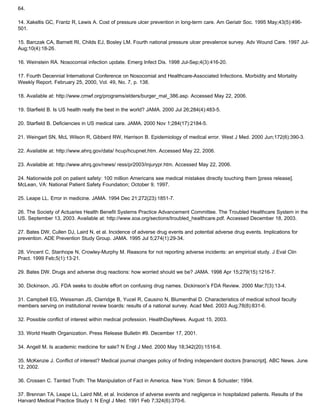64.
14. Xakellis GC, Frantz R, Lewis A. Cost of pressure ulcer prevention in long-term care. Am Geriatr Soc. 1995 May;43(5):496-
501.
15. Barczak CA, Barnett RI, Childs EJ, Bosley LM. Fourth national pressure ulcer prevalence survey. Adv Wound Care. 1997 Jul-
Aug;10(4):18-26.
16. Weinstein RA. Nosocomial infection update. Emerg Infect Dis. 1998 Jul-Sep;4(3):416-20.
17. Fourth Decennial International Conference on Nosocomial and Healthcare-Associated Infections. Morbidity and Mortality
Weekly Report. February 25, 2000, Vol. 49, No. 7, p. 138.
18. Available at: http://www.cmwf.org/programs/elders/burger_mal_386.asp. Accessed May 22, 2006.
19. Starfield B. Is US health really the best in the world? JAMA. 2000 Jul 26;284(4):483-5.
20. Starfield B. Deficiencies in US medical care. JAMA. 2000 Nov 1;284(17):2184-5.
21. Weingart SN, McL Wilson R, Gibberd RW, Harrison B. Epidemiology of medical error. West J Med. 2000 Jun;172(6):390-3.
22. Available at: http://www.ahrq.gov/data/ hcup/hcupnet.htm. Accessed May 22, 2006.
23. Available at: http://www.ahrq.gov/news/ ress/pr2003/injurypr.htm. Accessed May 22, 2006.
24. Nationwide poll on patient safety: 100 million Americans see medical mistakes directly touching them [press release].
McLean, VA: National Patient Safety Foundation; October 9, 1997.
25. Leape LL. Error in medicine. JAMA. 1994 Dec 21;272(23):1851-7.
26. The Society of Actuaries Health Benefit Systems Practice Advancement Committee. The Troubled Healthcare System in the
US. September 13, 2003. Available at: http://www.soa.org/sections/troubled_healthcare.pdf. Accessed December 18, 2003.
27. Bates DW, Cullen DJ, Laird N, et al. Incidence of adverse drug events and potential adverse drug events. Implications for
prevention. ADE Prevention Study Group. JAMA. 1995 Jul 5;274(1):29-34.
28. Vincent C, Stanhope N, Crowley-Murphy M. Reasons for not reporting adverse incidents: an empirical study. J Eval Clin
Pract. 1999 Feb;5(1):13-21.
29. Bates DW. Drugs and adverse drug reactions: how worried should we be? JAMA. 1998 Apr 15;279(15):1216-7.
30. Dickinson, JG. FDA seeks to double effort on confusing drug names. Dickinson’s FDA Review. 2000 Mar;7(3):13-4.
31. Campbell EG, Weissman JS, Clarridge B, Yucel R, Causino N, Blumenthal D. Characteristics of medical school faculty
members serving on institutional review boards: results of a national survey. Acad Med. 2003 Aug;78(8):831-6.
32. Possible conflict of interest within medical profession. HealthDayNews. August 15, 2003.
33. World Health Organization. Press Release Bulletin #9. December 17, 2001.
34. Angell M. Is academic medicine for sale? N Engl J Med. 2000 May 18;342(20):1516-8.
35. McKenzie J. Conflict of interest? Medical journal changes policy of finding independent doctors [transcript]. ABC News. June
12, 2002.
36. Crossen C. Tainted Truth: The Manipulation of Fact in America. New York: Simon & Schuster; 1994.
37. Brennan TA, Leape LL, Laird NM, et al. Incidence of adverse events and negligence in hospitalized patients. Results of the
Harvard Medical Practice Study I. N Engl J Med. 1991 Feb 7;324(6):370-6.
 