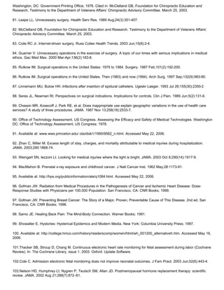 Washington, DC: Government Printing Office; 1976. Cited in: McClelland GB, Foundation for Chiropractic Education and
Research. Testimony to the Department of Veterans Affairs’ Chiropractic Advisory Committee. March 25, 2003.
81. Leape LL. Unnecessary surgery. Health Serv Res. 1989 Aug;24(3):351-407.
82. McClelland GB, Foundation for Chiropractic Education and Research. Testimony to the Department of Veterans Affairs’
Chiropractic Advisory Committee. March 25, 2003.
83. Coile RC Jr. Internet-driven surgery. Russ Coiles Health Trends. 2003 Jun;15(8):2-4.
84. Guarner V. Unnecessary operations in the exercise of surgery. A topic of our times with serious implications in medical
ethics. Gac Med Mex. 2000 Mar-Apr;136(2):183-8.
85. Rutkow IM. Surgical operations in the United States: 1979 to 1984. Surgery. 1987 Feb;101(2):192-200.
86. Rutkow IM. Surgical operations in the United States. Then (1983) and now (1994). Arch Surg. 1997 Sep;132(9):983-90.
87. Linnemann MU, Bulow HH. Infections after insertion of epidural catheters. Ugeskr Laeger. 1993 Jul 26;155(30):2350-2
88. Seres JL, Newman RI. Perspectives on surgical indications. Implications for controls. Clin J Pain. 1989 Jun;5(2):131-6.
89. Chassin MR, Kosecoff J, Park RE, et al. Does inappropriate use explain geographic variations in the use of health care
services? A study of three procedures. JAMA. 1987 Nov 13;258(18):2533-7.
90. Office of Technology Assessment, US Congress. Assessing the Efficacy and Safety of Medical Technologies. Washington
DC: Office of Technology Assessment, US Congress; 1978.
91. Available at: www.wws.princeton.edu/ ota/disk1/1995/9562_n.html. Accessed May 22, 2006.
92. Zhan C, Miller M. Excess length of stay, charges, and mortality attributable to medical injuries during hospitalization.
JAMA. 2003;290:1868-74.
93. Weingart SN, Iezzoni LI. Looking for medical injuries where the light is bright. JAMA. 2003 Oct 8;290(14):1917-9.
94. MacMahon B. Prenatal x-ray exposure and childhood cancer. J Natl Cancer Inst. 1962 May;28:1173-91.
95. Available at: http://hps.org/publicinformation/ate/q1084.html. Accessed May 22, 2006.
96. Gofman JW. Radiation from Medical Procedures in the Pathogenesis of Cancer and Ischemic Heart Disease: Dose-
Response Studies with Physicians per 100,000 Population. San Francisco, CA: CNR Books; 1999.
97. Gofman JW. Preventing Breast Cancer: The Story of a Major, Proven, Preventable Cause of This Disease. 2nd ed. San
Francisco, CA: CNR Books; 1996.
98. Sarno JE. Healing Back Pain: The Mind-Body Connection. Warner Books; 1991.
99. Showalter E. Hystories: Hysterical Epidemics and Modern Media. New York: Columbia University Press; 1997.
100. Available at: http://college.hmco.com/history/readerscomp/women/html/wh_001200_alternativeh.htm. Accessed May 16,
2006.
101.Thacker SB, Stroup D, Chang M. Continuous electronic heart rate monitoring for fetal assessment during labor (Cochrane
Review). In: The Cochrane Library, issue 1, 2003. Oxford: Update Software.
102.Cole C. Admission electronic fetal monitoring does not improve neonatal outcomes. J Fam Pract. 2003 Jun;52(6):443-4.
103.Nelson HD, Humphrey LI, Nygren P, Teutsch SM, Allan JD. Postmenopausal hormone replacement therapy: scientific
review. JAMA. 2002 Aug 21;288(7):872–81.
 