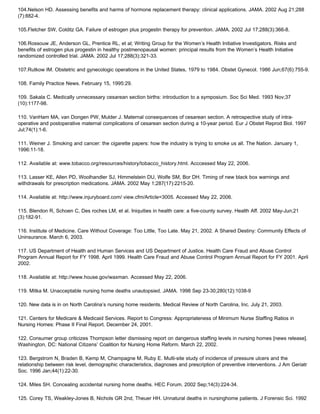 104.Nelson HD. Assessing benefits and harms of hormone replacement therapy: clinical applications. JAMA. 2002 Aug 21;288
(7):882-4.
105.Fletcher SW, Colditz GA. Failure of estrogen plus progestin therapy for prevention. JAMA. 2002 Jul 17;288(3):366-8.
106.Rossouw JE, Anderson GL, Prentice RL, et al; Writing Group for the Women’s Health Initiative Investigators. Risks and
benefits of estrogen plus progestin in healthy postmenopausal women: principal results from the Women’s Health Initiative
randomized controlled trial. JAMA. 2002 Jul 17;288(3):321-33.
107.Rutkow IM. Obstetric and gynecologic operations in the United States, 1979 to 1984. Obstet Gynecol. 1986 Jun;67(6):755-9.
108. Family Practice News. February 15, 1995:29.
109. Sakala C. Medically unnecessary cesarean section births: introduction to a symposium. Soc Sci Med. 1993 Nov;37
(10):1177-98.
110. VanHam MA, van Dongen PW, Mulder J. Maternal consequences of cesarean section. A retrospective study of intra-
operative and postoperative maternal complications of cesarean section during a 10-year period. Eur J Obstet Reprod Biol. 1997
Jul;74(1):1-6.
111. Weiner J. Smoking and cancer: the cigarette papers: how the industry is trying to smoke us all. The Nation. January 1,
1996:11-18.
112. Available at: www.tobacco.org/resources/history/tobacco_history.html. Acccessed May 22, 2006.
113. Lasser KE, Allen PD, Woolhandler SJ, Himmelstein DU, Wolfe SM, Bor DH. Timing of new black box warnings and
withdrawals for prescription medications. JAMA. 2002 May 1;287(17):2215-20.
114. Available at: http://www.injuryboard.com/ view.cfm/Article=3005. Accessed May 22, 2006.
115. Blendon R, Schoen C, Des roches LM, et al. Iniquities in health care: a five-county survey. Health Aff. 2002 May-Jun;21
(3):182-91.
116. Institute of Medicine. Care Without Coverage: Too Little, Too Late. May 21, 2002. A Shared Destiny: Community Effects of
Uninsurance. March 6, 2003.
117. US Department of Health and Human Services and US Department of Justice. Health Care Fraud and Abuse Control
Program Annual Report for FY 1998. April 1999. Health Care Fraud and Abuse Control Program Annual Report for FY 2001. April
2002.
118. Available at: http://www.house.gov/waxman. Accessed May 22, 2006.
119. Mitka M. Unacceptable nursing home deaths unautopsied. JAMA. 1998 Sep 23-30;280(12):1038-9
120. New data is in on North Carolina’s nursing home residents. Medical Review of North Carolina, Inc. July 21, 2003.
121. Centers for Medicare & Medicaid Services. Report to Congress: Appropriateness of Minimum Nurse Staffing Ratios in
Nursing Homes: Phase II Final Report. December 24, 2001.
122. Consumer group criticizes Thompson letter dismissing report on dangerous staffing levels in nursing homes [news release].
Washington, DC: National Citizens’ Coalition for Nursing Home Reform. March 22, 2002.
123. Bergstrom N, Braden B, Kemp M, Champagne M, Ruby E. Multi-site study of incidence of pressure ulcers and the
relationship between risk level, demographic characteristics, diagnoses and prescription of preventive interventions. J Am Geriatr
Soc. 1996 Jan;44(1):22-30.
124. Miles SH. Concealing accidental nursing home deaths. HEC Forum. 2002 Sep;14(3):224-34.
125. Corey TS, Weakley-Jones B, Nichols GR 2nd, Theuer HH. Unnatural deaths in nursinghome patients. J Forensic Sci. 1992
 