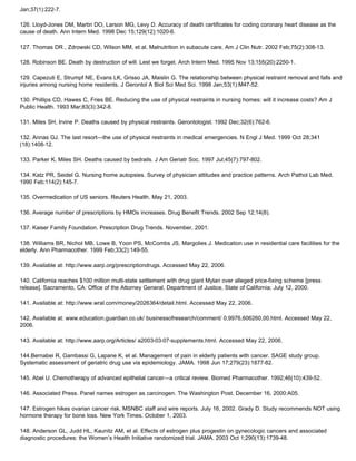 Jan;37(1):222-7.
126. Lloyd-Jones DM, Martin DO, Larson MG, Levy D. Accuracy of death certificates for coding coronary heart disease as the
cause of death. Ann Intern Med. 1998 Dec 15;129(12):1020-6.
127. Thomas DR , Zdrowski CD, Wilson MM, et al. Malnutrition in subacute care. Am J Clin Nutr. 2002 Feb;75(2):308-13.
128. Robinson BE. Death by destruction of will. Lest we forget. Arch Intern Med. 1995 Nov 13;155(20):2250-1.
129. Capezuti E, Strumpf NE, Evans LK, Grisso JA, Maislin G. The relationship between physical restraint removal and falls and
injuries among nursing home residents. J Gerontol A Biol Sci Med Sci. 1998 Jan;53(1):M47-52.
130. Phillips CD, Hawes C, Fries BE. Reducing the use of physical restraints in nursing homes: will it increase costs? Am J
Public Health. 1993 Mar;83(3):342-8.
131. Miles SH, Irvine P. Deaths caused by physical restraints. Gerontologist. 1992 Dec;32(6):762-6.
132. Annas GJ. The last resort—the use of physical restraints in medical emergencies. N Engl J Med. 1999 Oct 28;341
(18):1408-12.
133. Parker K, Miles SH. Deaths caused by bedrails. J Am Geriatr Soc. 1997 Jul;45(7):797-802.
134. Katz PR, Seidel G. Nursing home autopsies. Survey of physician attitudes and practice patterns. Arch Pathol Lab Med.
1990 Feb;114(2):145-7.
135. Overmedication of US seniors. Reuters Health. May 21, 2003.
136. Average number of prescriptions by HMOs increases. Drug Benefit Trends. 2002 Sep 12;14(8).
137. Kaiser Family Foundation. Prescription Drug Trends. November, 2001.
138. Williams BR, Nichol MB, Lowe B, Yoon PS, McCombs JS, Margolies J. Medication use in residential care facilities for the
elderly. Ann Pharmacother. 1999 Feb;33(2):149-55.
139. Available at: http://www.aarp.org/prescriptiondrugs. Accessed May 22, 2006.
140. California reaches $100 million multi-state settlement with drug giant Mylan over alleged price-fixing scheme [press
release]. Sacramento, CA: Office of the Attorney General, Department of Justice, State of California; July 12, 2000.
141. Available at: http://www.wral.com/money/2026364/detail.html. Accessed May 22, 2006.
142. Available at: www.education.guardian.co.uk/ businessofresearch/comment/ 0,9976,606260,00.html. Accessed May 22,
2006.
143. Available at: http://www.aarp.org/Articles/ a2003-03-07-supplements.html. Accessed May 22, 2006.
144.Bernabei R, Gambassi G, Lapane K, et al. Management of pain in elderly patients with cancer. SAGE study group.
Systematic assessment of geriatric drug use via epidemiology. JAMA. 1998 Jun 17;279(23):1877-82.
145. Abel U. Chemotherapy of advanced epithelial cancer—a critical review. Biomed Pharmacother. 1992;46(10):439-52.
146. Associated Press. Panel names estrogen as carcinogen. The Washington Post. December 16, 2000:A05.
147. Estrogen hikes ovarian cancer risk. MSNBC staff and wire reports. July 16, 2002. Grady D. Study recommends NOT using
hormone therapy for bone loss. New York Times. October 1, 2003.
148. Anderson GL, Judd HL, Kaunitz AM, et al. Effects of estrogen plus progestin on gynecologic cancers and associated
diagnostic procedures: the Women’s Health Initiative randomized trial. JAMA. 2003 Oct 1;290(13):1739-48.
 