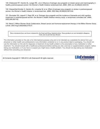 149. Chlebowski RT, Hendrix SL, Langer RD , et al. Influence of estrogen plus progestin on breast cancer and mammography in
healthy postmenopausal women: the Women’s Health Initiative randomized trial. JAMA. 2003 Jun 25;289(24):3243-53.
150. Wassertheil-Smoller S, Hendrix SL, Limacher M, et al. Effect of estrogen plus progestin on stroke in postmenopausal
women: the Women’s Health Initiative: a randomized trial. JAMA. 2003 May 28;289(20):2673-84.
151. Shumaker SA, Legault C, Rapp SR, et al. Estrogen plus progestin and the incidence of dementia and mild cognitive
impairment in postmenopausal women: the Women’s Health Initiative memory study: a randomized controlled trial. JAMA.
2003;289:2651-62.
152. Beral V; Million Women Study Collaborators. Breast cancer and hormone-replacement therapy in the Million Women Study.
Lancet. 2003 Aug 9;362(9382):419-27.
These statements have not been evaluated by the Food and Drug Administration. These products are not intended to diagnose,
treat, cure or prevent any disease.
The information provided on this site is for informational purposes only and is not intended as a substitute for advice from your
physician or other health care professional or any information contained on or in any product label or packaging. You should not
use the information on this site for diagnosis or treatment of any health problem or for prescription of any medication or other
treatment. You should consult with a healthcare professional before starting any diet, exercise or supplementation program, before
taking any medication, or if you have or suspect you might have a health problem. You should not stop taking any medication
without first consulting your physician.
All Contents Copyright © 1995-2014 Life Extension® All rights reserved.
 