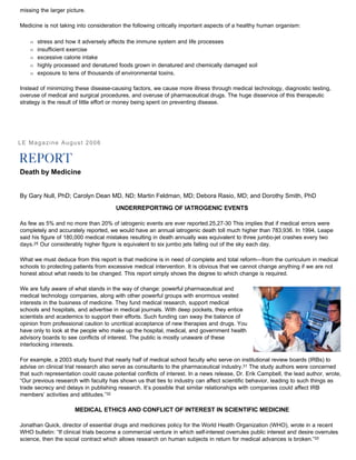 missing the larger picture.
Medicine is not taking into consideration the following critically important aspects of a healthy human organism:
Œ stress and how it adversely affects the immune system and life processes
Œ insufficient exercise
Œ excessive calorie intake
Œ highly processed and denatured foods grown in denatured and chemically damaged soil
Œ exposure to tens of thousands of environmental toxins.
Instead of minimizing these disease-causing factors, we cause more illness through medical technology, diagnostic testing,
overuse of medical and surgical procedures, and overuse of pharmaceutical drugs. The huge disservice of this therapeutic
strategy is the result of little effort or money being spent on preventing disease.
LE Magazine August 2006
Death by Medicine
By Gary Null, PhD; Carolyn Dean MD, ND; Martin Feldman, MD; Debora Rasio, MD; and Dorothy Smith, PhD
UNDERREPORTING OF IATROGENIC EVENTS
As few as 5% and no more than 20% of iatrogenic events are ever reported.25,27-30 This implies that if medical errors were
completely and accurately reported, we would have an annual iatrogenic death toll much higher than 783,936. In 1994, Leape
said his figure of 180,000 medical mistakes resulting in death annually was equivalent to three jumbo-jet crashes every two
days.25 Our considerably higher figure is equivalent to six jumbo jets falling out of the sky each day.
What we must deduce from this report is that medicine is in need of complete and total reform—from the curriculum in medical
schools to protecting patients from excessive medical intervention. It is obvious that we cannot change anything if we are not
honest about what needs to be changed. This report simply shows the degree to which change is required.
We are fully aware of what stands in the way of change: powerful pharmaceutical and
medical technology companies, along with other powerful groups with enormous vested
interests in the business of medicine. They fund medical research, support medical
schools and hospitals, and advertise in medical journals. With deep pockets, they entice
scientists and academics to support their efforts. Such funding can sway the balance of
opinion from professional caution to uncritical acceptance of new therapies and drugs. You
have only to look at the people who make up the hospital, medical, and government health
advisory boards to see conflicts of interest. The public is mostly unaware of these
interlocking interests.
For example, a 2003 study found that nearly half of medical school faculty who serve on institutional review boards (IRBs) to
advise on clinical trial research also serve as consultants to the pharmaceutical industry.31 The study authors were concerned
that such representation could cause potential conflicts of interest. In a news release, Dr. Erik Campbell, the lead author, wrote,
“Our previous research with faculty has shown us that ties to industry can affect scientific behavior, leading to such things as
trade secrecy and delays in publishing research. It’s possible that similar relationships with companies could affect IRB
members’ activities and attitudes.”32
MEDICAL ETHICS AND CONFLICT OF INTEREST IN SCIENTIFIC MEDICINE
Jonathan Quick, director of essential drugs and medicines policy for the World Health Organization (WHO), wrote in a recent
WHO bulletin: “If clinical trials become a commercial venture in which self-interest overrules public interest and desire overrules
science, then the social contract which allows research on human subjects in return for medical advances is broken.”33
 