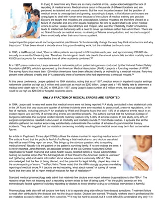 In trying to determine why there are so many medical errors, Leape acknowledged the lack of
reporting of medical errors. Medical errors occur in thousands of different locations and are
perceived as isolated and unusual events. But the most important reason that the problem of
medical errors is unrecognized and growing, according to Leape, is that doctors and nurses are
unequipped to deal with human error because of the culture of medical training and practice.
Doctors are taught that mistakes are unacceptable. Medical mistakes are therefore viewed as a
failure of character and any error equals negligence. No one is taught what to do when medical
errors do occur. Leape cites McIntyre and Popper, who said the “infallibility model” of medicine
leads to intellectual dishonesty with a need to cover up mistakes rather than admit them. There are
no Grand Rounds on medical errors, no sharing of failures among doctors, and no one to support
them emotionally when their error harms a patient.
Leape hoped his paper would encourage medical practitioners “to fundamentally change the way they think about errors and why
they occur.” It has been almost a decade since this groundbreaking work, but the mistakes continue to soar.
In 1995, a JAMA report noted, “Over a million patients are injured in US hospitals each year, and approximately 280,000 die
annually as a result of these injuries. Therefore, the iatrogenic death rate dwarfs the annual automobile accident mortality rate of
45,000 and accounts for more deaths than all other accidents combined.”27
At a 1997 press conference, Leape released a nationwide poll on patient iatrogenesis conducted by the National Patient Safety
Foundation (NPSF), which is sponsored by the American Medical Association (AMA). Leape is a founding member of NPSF.
The survey found that more than 100 million Americans have been affected directly or indirectly by a medical mistake. Forty-two
percent were affected directly and 84% personally knew of someone who had experienced a medical mistake.24
At this press conference, Leape updated his 1994 statistics, noting that as of 1997, medical errors in inpatient hospital settings
nationwide could be as high as 3 million and could cost as much as $200 billion. Leape used a 14% fatality rate to determine a
medical error death rate of 180,000 in 1994.25 In 1997, using Leape’s base number of 3 million errors, the annual death rate
could be as high as 420,000 for hospital inpatients alone.
ONLY A FRACTION OF MEDICAL ERRORS ARE REPORTED
In 1994, Leape said he was well aware that medical errors were not being reported.25 A study conducted in two obstetrical units
in the UK found that only about one quarter of adverse incidents were ever reported, to protect staff, preserve reputations, or for
fear of reprisals, including lawsuits.28 An analysis by Wald and Shojania found that only 1.5% of all adverse events result in an
incident report, and only 6% of adverse drug events are identified properly. The authors learned that the American College of
Surgeons estimates that surgical incident reports routinely capture only 5-30% of adverse events. In one study, only 20% of
surgical complications resulted in discussion at morbidity and mortality rounds.38 From these studies, it appears that all the
statistics gathered on medical errors may substantially underestimate the number of adverse drug and medical therapy
incidents. They also suggest that our statistics concerning mortality resulting from medical errors may be in fact conservative
figures.
An article in Psychiatric Times (April 2000) outlines the stakes involved in reporting medical errors.39
The authors found that the public is fearful of suffering a fatal medical error, and doctors are afraid
they will be sued if they report an error. This brings up the obvious question: who is reporting
medical errors? Usually it is the patient or the patient’s surviving family. If no one notices the error, it
is never reported. Janet Heinrich, an associate director at the US General Accounting Office
responsible for health financing and public health issues, testified before a House subcommittee
hearing on medical errors that “the full magnitude of their threat to the American public is unknown”
and “gathering valid and useful information about adverse events is extremely difficult.” She
acknowledged that the fear of being blamed, and the potential for legal liability, played key roles in
the underreporting of errors. The Psychiatric Times noted that the AMA strongly opposes mandatory
reporting of medical errors.39 If doctors are not reporting, what about nurses? A survey of nurses
found that they also fail to report medical mistakes for fear of retaliation.40
Standard medical pharmacology texts admit that relatively few doctors ever report adverse drug reactions to the FDA.41 The
reasons range from not knowing such a reporting system exists to fear of being sued.42 Yet the public depends on this
tremendously flawed system of voluntary reporting by doctors to know whether a drug or a medical intervention is harmful.
Pharmacology texts also will tell doctors how hard it is to separate drug side effects from disease symptoms. Treatment failure
is most often attributed to the disease and not the drug or doctor. Doctors are warned, “Probably nowhere else in professional life
are mistakes so easily hidden, even from ourselves.”43 It may be hard to accept, but it is not difficult to understand why only 1 in
 