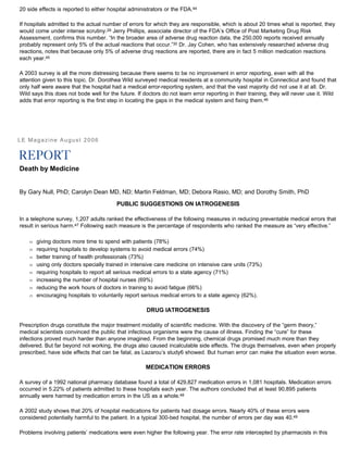 20 side effects is reported to either hospital administrators or the FDA.44
If hospitals admitted to the actual number of errors for which they are responsible, which is about 20 times what is reported, they
would come under intense scrutiny.29 Jerry Phillips, associate director of the FDA’s Office of Post Marketing Drug Risk
Assessment, confirms this number. “In the broader area of adverse drug reaction data, the 250,000 reports received annually
probably represent only 5% of the actual reactions that occur.”30 Dr. Jay Cohen, who has extensively researched adverse drug
reactions, notes that because only 5% of adverse drug reactions are reported, there are in fact 5 million medication reactions
each year.45
A 2003 survey is all the more distressing because there seems to be no improvement in error reporting, even with all the
attention given to this topic. Dr. Dorothea Wild surveyed medical residents at a community hospital in Connecticut and found that
only half were aware that the hospital had a medical error-reporting system, and that the vast majority did not use it at all. Dr.
Wild says this does not bode well for the future. If doctors do not learn error reporting in their training, they will never use it. Wild
adds that error reporting is the first step in locating the gaps in the medical system and fixing them.46
LE Magazine August 2006
Death by Medicine
By Gary Null, PhD; Carolyn Dean MD, ND; Martin Feldman, MD; Debora Rasio, MD; and Dorothy Smith, PhD
PUBLIC SUGGESTIONS ON IATROGENESIS
In a telephone survey, 1,207 adults ranked the effectiveness of the following measures in reducing preventable medical errors that
result in serious harm.47 Following each measure is the percentage of respondents who ranked the measure as “very effective.”
Œ giving doctors more time to spend with patients (78%)
Œ requiring hospitals to develop systems to avoid medical errors (74%)
Œ better training of health professionals (73%)
Œ using only doctors specially trained in intensive care medicine on intensive care units (73%)
Œ requiring hospitals to report all serious medical errors to a state agency (71%)
Œ increasing the number of hospital nurses (69%)
Œ reducing the work hours of doctors in training to avoid fatigue (66%)
Œ encouraging hospitals to voluntarily report serious medical errors to a state agency (62%).
DRUG IATROGENESIS
Prescription drugs constitute the major treatment modality of scientific medicine. With the discovery of the “germ theory,”
medical scientists convinced the public that infectious organisms were the cause of illness. Finding the “cure” for these
infections proved much harder than anyone imagined. From the beginning, chemical drugs promised much more than they
delivered. But far beyond not working, the drugs also caused incalculable side effects. The drugs themselves, even when properly
prescribed, have side effects that can be fatal, as Lazarou’s study6 showed. But human error can make the situation even worse.
MEDICATION ERRORS
A survey of a 1992 national pharmacy database found a total of 429,827 medication errors in 1,081 hospitals. Medication errors
occurred in 5.22% of patients admitted to these hospitals each year. The authors concluded that at least 90,895 patients
annually were harmed by medication errors in the US as a whole.48
A 2002 study shows that 20% of hospital medications for patients had dosage errors. Nearly 40% of these errors were
considered potentially harmful to the patient. In a typical 300-bed hospital, the number of errors per day was 40.49
Problems involving patients’ medications were even higher the following year. The error rate intercepted by pharmacists in this
 