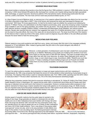 study was 24%, making the potential minimum number of patients harmed by prescription drugs 417,908.50
ADVERSE DRUG REACTIONS
More recent studies on adverse drug reactions show that the figures from 1994 published in Lazarou’s 1998 JAMA article may be
increasing. A 2003 study followed 400 patients after discharge from a tertiary care hospital setting (requiring highly specialized
skills, technology, or support services). Seventy-six patients (19%) had adverse events. Adverse drug events were the most
common, at 66% of all events. The next most common event was procedure-related injuries, at 17%.6
In a New England Journal of Medicine study, an alarming one in four patients suffered observable side effects from the more than
3.34 billion prescription drugs filled in 2002.51 One of the doctors who produced the study was interviewed by Reuters and
commented, “With these 10-minute appointments, it’s hard for the doctor to get into whether the symptoms are bothering the
patients.”52 William Tierney, who editorialized on the New England Journal study, wrote, “given the increasing number of powerful
drugs available to care for the aging population, the problem will only get worse.” The drugs with the worst record of side effects
were selective serotonin reuptake inhibitors (SSRIs), nonsteroidal anti-inflammatory drugs (NSAIDs), and calcium-channel
blockers. Reuters also reported that prior research has suggested that nearly 5% of hospital admissions (over 1 million per year)
are the result of drug side effects. But most of the cases are not documented as such. The study found that one of the reasons
for this failure is that in nearly two thirds of the cases, doctors could not diagnose drug side effects or the side effects persisted
because the doctor failed to heed the warning signs.
MEDICATING OUR FEELINGS
Patients seeking a more joyful existence and relief from worry, stress, and anxiety often fall victim to the messages endlessly
displayed on TV and billboards. Often, instead of gaining relief, they fall victim to the myriad iatrogenic side effects of
antidepressant medication.
Moreover, a whole generation of antidepressant users has been created from young people
growing up on Ritalin®. Medicating young people and modifying their emotions must have
some impact on how they learn to deal with their feelings. They learn to equate coping with
drugs rather than with their inner resources. As adults, these medicated youth reach for
alcohol, drugs, or even street drugs to cope. According to JAMA, “Ritalin® acts much like
cocaine.”53 Today’s marketing of mood-modifying drugs such as Prozac® and Zoloft®
makes them not only socially acceptable, but almost a necessity in today’s stressful
world.
TELEVISION DIAGNOSIS
To reach the widest audience possible, drug companies no longer just target medical doctors with their marketing of
antidepressants. By 1995, drug companies had tripled the amount of money allotted to direct advertising of prescription drugs to
consumers. The majority of this money is spent on seductive television ads. From 1996 to 2000, spending rose from $791 million
to nearly $2.5 billion.54 This $2.5 billion represents only 15% of the total pharmaceutical advertising budget.
While the drug companies maintain that direct-to-consumer advertising is educational, Dr. Sidney M. Wolfe of the Public Citizen
Health Research Group in Washington, DC, argues that the public often is misinformed about these ads.55 People want what
they see on television and are told to go to their doctors for a prescription. Doctors in private practice either acquiesce to their
patients’ demands for these drugs or spend valuable time trying to talk patients out of unnecessary drugs. Dr. Wolfe remarks
that one important study found that people mistakenly believe that the “FDA reviews all ads before they are released and allows
only the safest and most effective drugs to be promoted directly to the public.”55
HOW DO WE KNOW DRUGS ARE SAFE?
Another aspect of scientific medicine that the public takes for granted is the
testing of new drugs. Drugs generally are tested on individuals who are fairly
healthy and not on other medications that could interfere with findings. But when
these new drugs are declared “safe” and enter the drug prescription books, they
are naturally going to be used by people who are on a variety of other medications
and have a lot of other health problems. Then a new phase of drug testing called
“post-approval” comes into play, which is the documentation of side effects once
drugs hit the market. In one very telling report, the federal government’s General
Accounting Office “found that of the 198 drugs approved by the FDA between 1976 and 1985 . . . 102 (or 51.5%) had serious
post-approval risks . . . the serious post-approval risks (included) heart failure, myocardial infarction, anaphylaxis, respiratory
 
