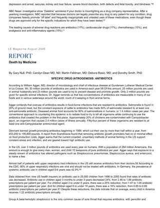 depression and arrest, seizures, kidney and liver failure, severe blood disorders, birth defects and fetal toxicity, and blindness.”56
NBC News’ investigative show “Dateline” wondered if your doctor is moonlighting as a drug company representative. After a
yearlong investigation, NBC reported that because doctors can legally prescribe any drug to any patient for any condition, drug
companies heavily promote “off label” and frequently inappropriate and untested uses of these medications, even though these
drugs are approved only for the specific indications for which they have been tested.57
The leading causes of adverse drug reactions are antibiotics (17%), cardiovascular drugs (17%), chemotherapy (15%), and
analgesics and anti-inflammatory agents (15%).11
LE Magazine August 2006
Death by Medicine
By Gary Null, PhD; Carolyn Dean MD, ND; Martin Feldman, MD; Debora Rasio, MD; and Dorothy Smith, PhD
SPECIFIC DRUG IATROGENESIS: ANTIBIOTICS
According to William Agger, MD, director of microbiology and chief of infectious disease at Gundersen Lutheran Medical Center
in La Crosse, WI, 30 million pounds of antibiotics are used in America each year.58 Of this amount, 25 million pounds are used
in animal husbandry and 23 million pounds are used to try to prevent disease and promote growth. Only 2 million pounds are
given for specific animal infections. Dr. Agger reminds us that low concentrations of antibiotics are measurable in many of our
foods and in various waterways around the world, much of it seeping in from animal farms.
Agger contends that overuse of antibiotics results in food-borne infections that are resistant to antibiotics. Salmonella is found in
20% of ground meat, but the constant exposure of cattle to antibiotics has made 84% of salmonella resistant to at least one
anti-salmonella antibiotic. Diseased animal food accounts for 80% of salmonellosis in humans, or 1.4 million cases per year. The
conventional approach to countering this epidemic is to radiate food to try to kill all organisms while continuing to use the
antibiotics that created the problem in the first place. Approximately 20% of chickens are contaminated with Campylobacter
jejuni, an organism that causes 2.4 million cases of illness annually. Fifty-four percent of these organisms are resistant to at
least one anti-Campylobacter antimicrobial agent.
Denmark banned growth-promoting antibiotics beginning in 1999, which cut their use by more than half within a year, from
453,200 to 195,800 pounds. A report from Scandinavia found that removing antibiotic growth promoters had no or minimal effect
on food production costs. Agger warns that the current crowded, unsanitary methods of animal farming in the US support
constant stress and infection, and are geared toward high antibiotic use.
In the US, over 3 million pounds of antibiotics are used every year on humans. With a population of 284 million Americans, this
amount is enough to give every man, woman, and child 10 teaspoons of pure antibiotics per year. Agger says that exposure to a
steady stream of antibiotics has altered pathogens such as Streptococcus pneumoniae, Staplococcus aureus, and entercocci,
to name a few.
Almost half of patients with upper respiratory tract infections in the US still receive antibiotics from their doctors.59 According to
the CDC, 90% of upper respiratory infections are viral and should not be treated with antibiotics. In Germany, the prevalence of
systemic antibiotic use in children aged 0-6 years was 42.9%.60
Data obtained from nine US health insurers on antibiotic use in 25,000 children from 1996 to 2000 found that rates of antibiotic
use decreased. Antibiotic use in children aged 3 months to under 3 years decreased 24%, from 2.46 to 1.89 antibiotic
prescriptions per patient per year. For children aged 3 to under 6 years, there was a 25% reduction, from 1.47 to 1.09 antibiotic
prescriptions per patient per year. And for children aged 6 to under 18 years, there was a 16% reduction, from 0.85 to 0.69
antibiotic prescriptions per patient per year.61 Despite these reductions, the data indicate that on average, every child in America
receives 1.22 antibiotic prescriptions annually.
Group A beta-hemolytic streptococci is the only common cause of sore throat that requires antibiotics, with penicillin and
 