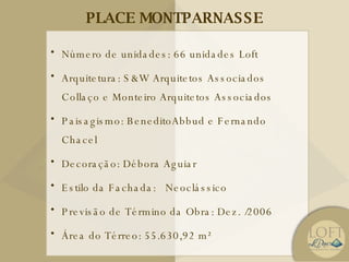PLACE MONTPARNASSE Número de unidades:  66 unidades Loft  Arquitetura: S&W Arquitetos Associados Collaço e Monteiro Arquitetos Associados Paisagismo: BeneditoAbbud e Fernando Chacel Decoração: Débora Aguiar Estilo da Fachada:  Neoclássico Previsão de Término da Obra:  Dez. /2006 Área do Térreo: 55.630,92 m² 