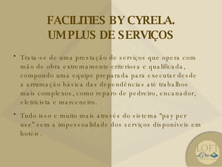 FACILITIES BY CYRELA. UM PLUS DE SERVIÇOS Trata-se de uma prestação de serviços que opera com mão de obra extremamente criteriosa e qualificada, compondo uma equipe preparada para executar desde a arrumação básica das dependências até trabalhos mais complexos, como reparo de pedreiro, encanador, eletricista e marceneiro. Tudo isso e muito mais através do sistema “pay per use” sem a impessoalidade dos serviços disponíveis em hotéis. 