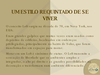 UM ESTILO REQUINTADO DE SE VIVER O conceito Loft surgiu na década de 70, em Nova York, nos EUA. Eram grandes galpões que muitas vezes eram usados como depósitos de edifícios, localizados em endereços privilegiados, principalmente no bairro de Soho, que foram transformados em espaços para morar. Morar em um Loft é sinônimo de status. O Loft transmite a sensação de liberdade que os ambientes amplos e integrados, o alto pé-direito e as grandes possibilidades na decoração o transformam num ambiente diferenciado. 