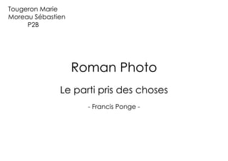 Tougeron Marie
Moreau Sébastien
     P2B




                   Roman Photo
              Le parti pris des choses
                     - Francis Ponge -